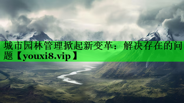 城市园林管理掀起新变革：解决存在的问题