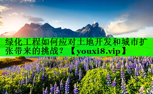 绿化工程如何应对土地开发和城市扩张带来的挑战？